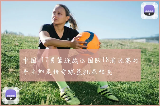 中国U17男篮迎战法国队18淘汰赛对手主帅是传奇球星托尼帕克
