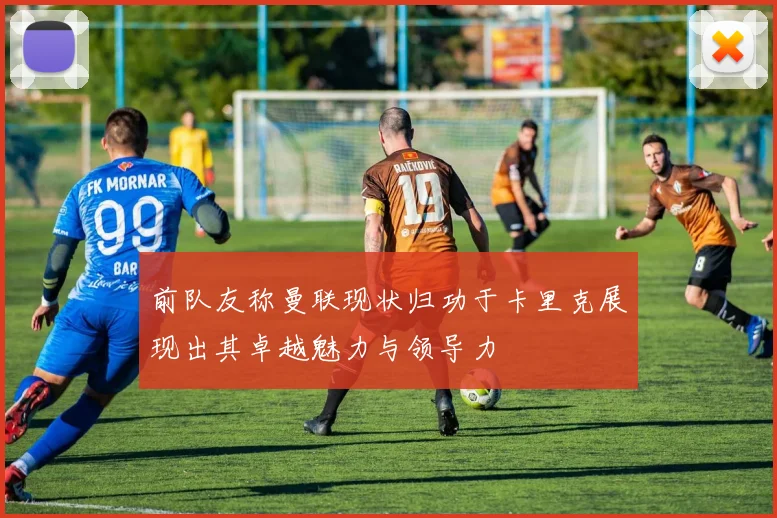 前队友称曼联现状归功于卡里克展现出其卓越魅力与领导力