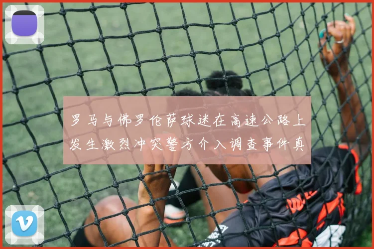 罗马与佛罗伦萨球迷在高速公路上发生激烈冲突警方介入调查事件真相