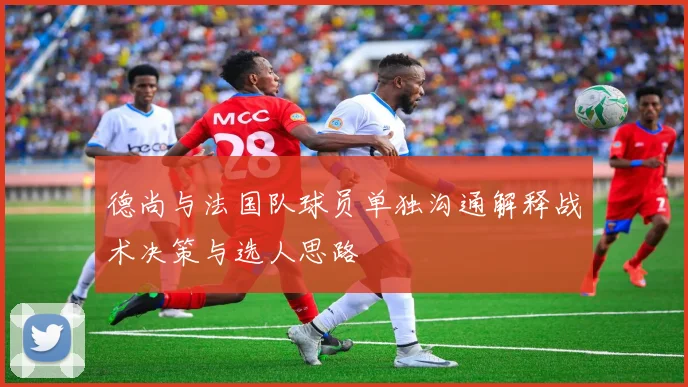德尚与法国队球员单独沟通解释战术决策与选人思路
