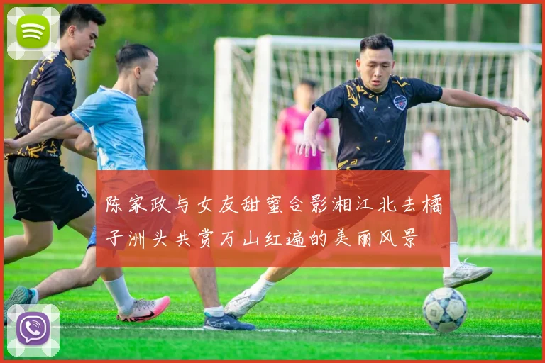 陈家政与女友甜蜜合影湘江北去橘子洲头共赏万山红遍的美丽风景