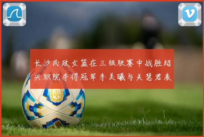 长沙民政女篮在三级联赛中战胜绍兴职院夺得冠军李美曦与关慧君表现出色