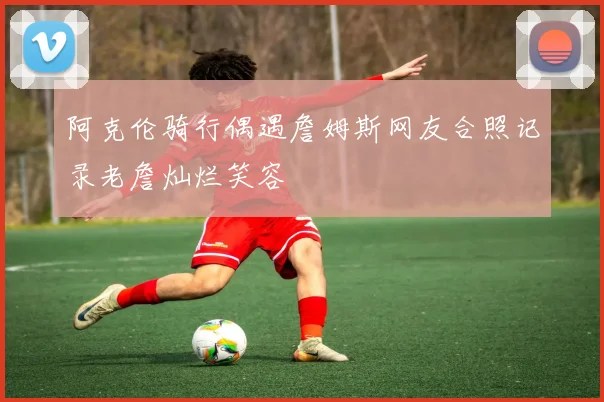 阿克伦骑行偶遇詹姆斯网友合照记录老詹灿烂笑容