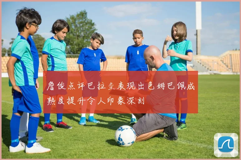 詹俊点评巴拉圭表现出色姆巴佩成熟度提升令人印象深刻