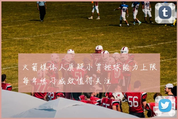 火箭媒体人质疑小贾控球能力上限每年练习成效值得关注
