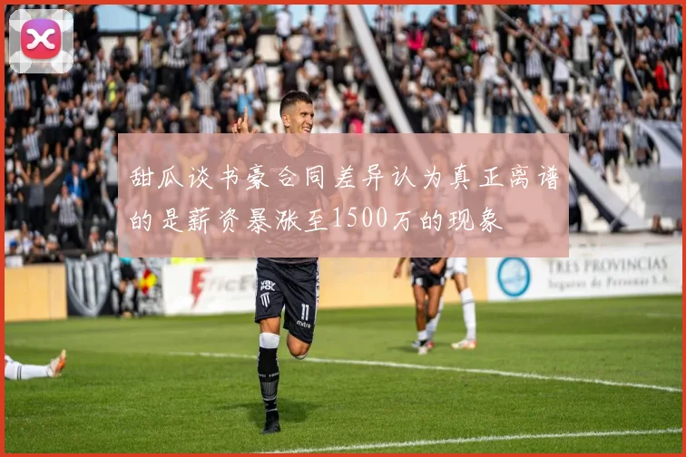 甜瓜谈书豪合同差异认为真正离谱的是薪资暴涨至1500万的现象