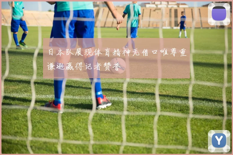 日本队展现体育精神无借口唯尊重谦逊赢得记者赞誉