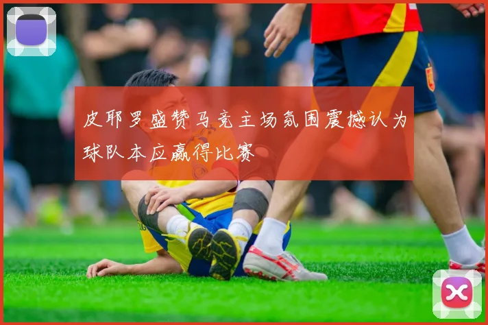 皮耶罗盛赞马竞主场氛围震撼认为球队本应赢得比赛