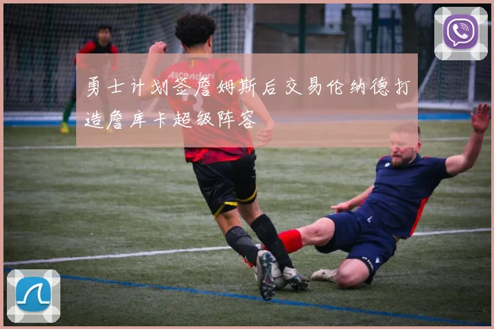 勇士计划签詹姆斯后交易伦纳德打造詹库卡超级阵容