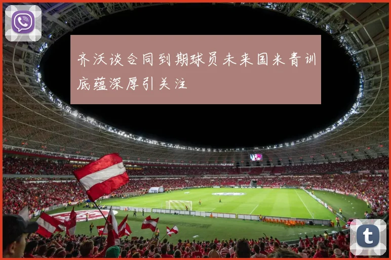 齐沃谈合同到期球员未来国米青训底蕴深厚引关注