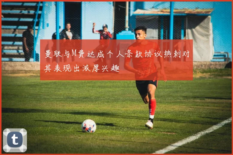 曼联与M费达成个人条款协议热刺对其表现出浓厚兴趣