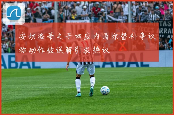安切洛蒂之子回应内马尔替补争议称动作被误解引发热议