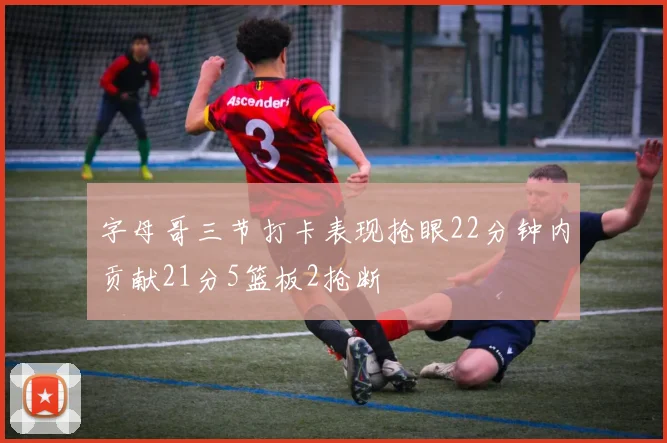 字母哥三节打卡表现抢眼22分钟内贡献21分5篮板2抢断