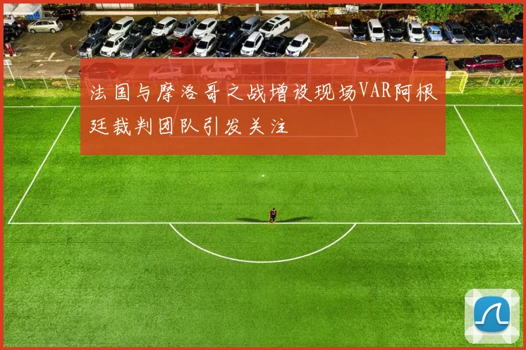 法国与摩洛哥之战增设现场VAR阿根廷裁判团队引发关注