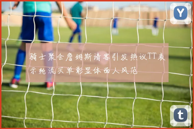 骑士聚会詹姆斯请客引发热议TT表示轮流买单彰显体面人风范
