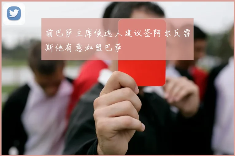 前巴萨主席候选人建议签阿尔瓦雷斯他有意加盟巴萨
