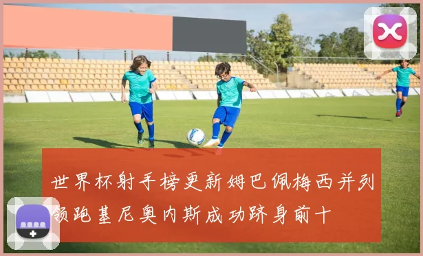 世界杯射手榜更新姆巴佩梅西并列领跑基尼奥内斯成功跻身前十