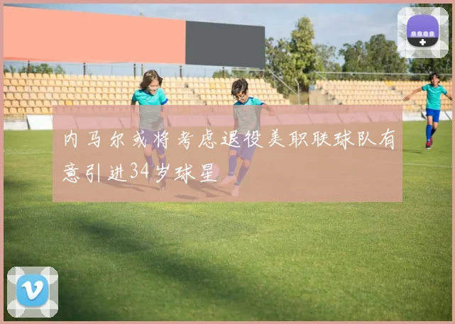 内马尔或将考虑退役美职联球队有意引进34岁球星