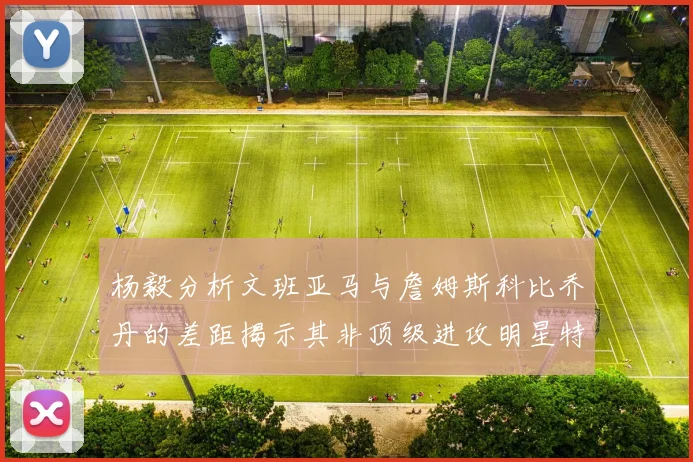 杨毅分析文班亚马与詹姆斯科比乔丹的差距揭示其非顶级进攻明星特质