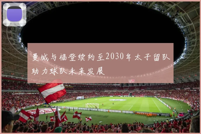 曼城与福登续约至2030年太子留队助力球队未来发展