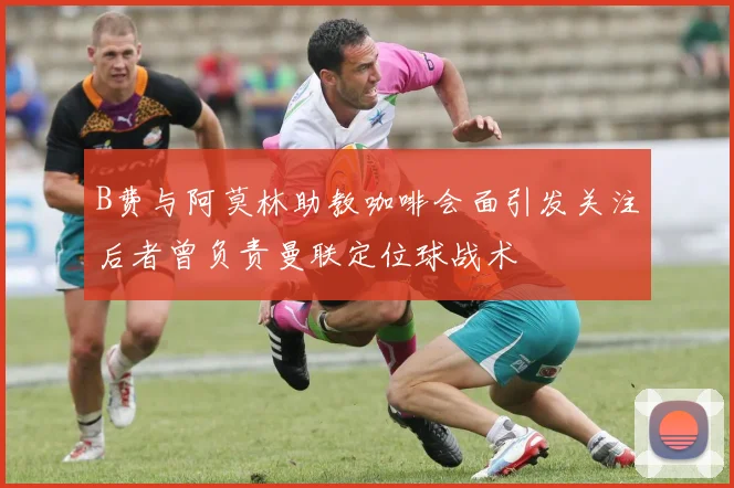 B费与阿莫林助教咖啡会面引发关注后者曾负责曼联定位球战术