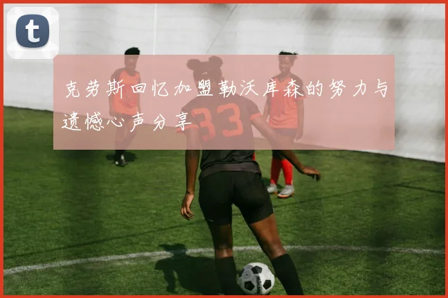 克劳斯回忆加盟勒沃库森的努力与遗憾心声分享