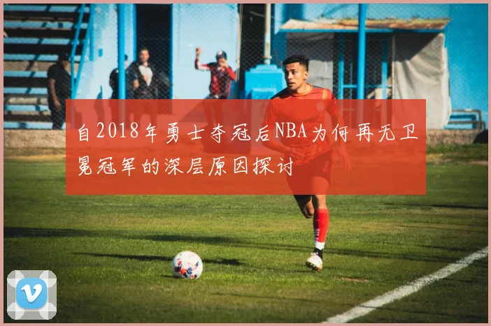 自2018年勇士夺冠后NBA为何再无卫冕冠军的深层原因探讨