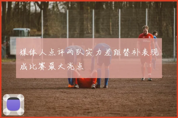 媒体人点评两队实力差距替补表现成比赛最大亮点