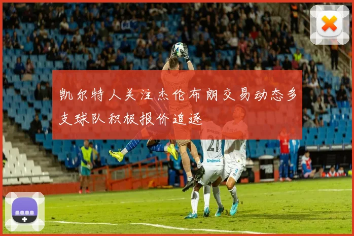 凯尔特人关注杰伦布朗交易动态多支球队积极报价追逐